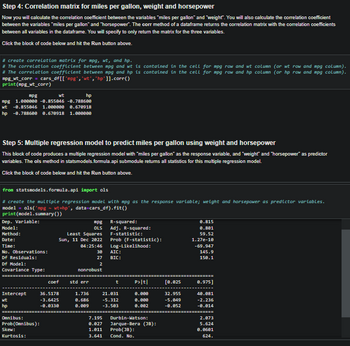 Step 4: Correlation matrix for miles per gallon, weight and horsepower
Now you will calculate the correlation coefficient between the variables "miles per gallon" and "weight". You will also calculate the correlation coefficient
between the variables "miles per gallon" and "horsepower". The corr method of a dataframe returns the correlation matrix with the correlation coefficients
between all variables in the dataframe. You will specify to only return the matrix for the three variables.
Click the block of code below and hit the Run button above.
#create correlation matrix for mpg, wt, and hp.
# The correlation coefficient between mpg and wt is contained in the cell for mpg row and wt column (or wt row and mpg column).
# The correlation coefficient between mpg and hp is contained in the cell for mpg row and hp column (or hp row and mpg column).
mpg_wt_corr = cars_df[['mpg', 'wt', 'hp']].corr()
print(mpg_wt_corr)
mpg
hp
mpg 1.8eeeee -0.855046 -0.788600
wt -0.855046 1.000000 0.670918
hp -0.788600 0.670918 1.000000
Step 5: Multiple regression model to predict miles per gallon using weight and horsepower
This block of code produces a multiple regression model with "miles per gallon" as the response variable, and "weight" and "horsepower" as predictor
variables. The ols method in statsmodels.formula.api submodule returns all statistics for this multiple regression model.
Click the block of code below and hit the Run button above.
from statsmodels.formula.api import ols
# create the multiple regression model with mpg as the response variable; weight and horsepower as predictor variables.
model= ols('mpg - wt+hp', data=cars_df).fit()
print(model.summary())
Dep. Variable:
Model:
Method:
Date:
Time:
No. Observations:
Df Residuals:
Df Model:
Covariance Type:
=============
wt
Intercept
wt
hp
Omnibus:
Prob (Omnibus):
Skew:
Kurtosis:
Least Squares
Sun, 11 Dec 2022
04:25:46
coef
36.5178
-3.6425
-0.0330
mpg R-squared:
OLS
std err
nonrobust
Adj. R-squared:
Prob (F-statistic):
Log-Likelihood:
F-statistic:
30 AIC:
27
BIC:
2
1.736
0.686
0.009
===========================================================
t
21.031
-5.312
-3.503
P>|t|
0.000
0.000
0.002
7.195 Durbin-Watson:
0.027 Jarque-Bera (38):
1.011
Prob(JB):
3.641 Cond. No.
[0.025
32.955
-5.049
-0.052
0.815
0.801
59.52
1.27e-10
-69.947
145.9
150.1
0.975]
40.081
-2.236
-0.014
2.073
5.624
0.0601
624.