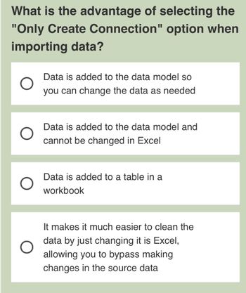 ### Understanding the "Only Create Connection" Option in Data Import

When importing data, one of the options available is "Only Create Connection." Selecting this can have specific advantages:

1. **Data is added to the data model so you can change the data as needed**
   - This option means the data is linked and updates can be managed as required.

2. **Data is added to the data model and cannot be changed in Excel**
   - This suggests the data is linked, but is not modifiable directly within Excel.

3. **Data is added to a table in a workbook**
   - This indicates the data is directly placed into a table within the spreadsheet.

4. **It makes it much easier to clean the data by just changing it in Excel, allowing you to bypass making changes in the source data**
   - This option highlights the ease of modifying data directly in Excel, without altering the source.

This feature is beneficial for managing how data interacts with Excel, either maintaining a live connection or embedding data directly, allowing for various levels of data manipulation and management.