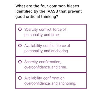 What are the four common biases
identified by the IAASB that prevent
good criticial thinking?
O Scarcity, conflict, force of
personality, and time.
O Availability, conflict, force of
personality, and anchoring.
O Scarcity, confirmation,
overconfidence, and time.
O Availability, confirmation,
overconfidence, and anchoring.