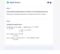 Expert Answer
Step 1
As the student has asked the 4th parts. Therefore, I'm answering the 4th part only.
Required return represents the rate of return required by the company in a project.
Step 2
Calculation of required return:
Levered beta for the venture = unlevered beta x (I+ D/E) *
(1- tаx гate)
= 1.05 x (I + 4.9/7. 5)
= 1.74
Cost of equity = 4% + 1. 74 x 9%
= 19.62%
Cost of capital = 39.52% x 4% x (1 - 0%)+ 60. 48% x 19.62%
= 13.45%
