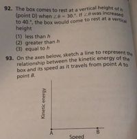 92. The box comes to rest at a vertical height of h
(point D) when 0 = 30.°. If 0 was increased
93. On the axes below, sketch a line to represent the
to 40.°, the box would come to rest at a vertical
height
(1) less than h
(2) greater than h
(3) equal to h
93. On the axes below, sketch a line to represent the
relationship between the kinetic energy of the
box and its speed as it travels from point A to
point B.
A
Speed
Kinetic energy
