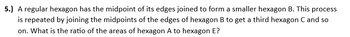 5.) A regular hexagon has the midpoint of its edges joined to form a smaller hexagon B. This process
is repeated by joining the midpoints of the edges of hexagon B to get a third hexagon C and so
on. What is the ratio of the areas of hexagon A to hexagon E?