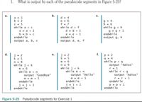 1.
What is output by each of the pseudocode segments in Figure 5-25?
а.
b.
c.
a = 1
b = 2
d = 4
C = 5
while a < c
a = a + 1
b = b + c
endwhile
e = 6
f = 7
while d > f
g = 4
h = 6
while g < h
g = g + 1
endwhile
d = d + 1
e = e - 1
endwhile
output g, h
output a, b, c
output d, e, f
d.
е.
f.
j = 2
k = 5
n = 9
while j < k
m = 6
while m <n
p = 2
q = 4
while p < q
output "Adios"
r = 1
while r < q
output "Adios"
r =r + 1
endwhile
= 2
k = 5
m = 6
n = 9
while j < k
while m < n
output "Hello"
output "Goodbye"
m = m + 1
endwhile
m = m + 1
endwhile
j = j + 1
endwhile
j = j + 1
endwhile
p = p + 1
endwhile
Figure 5-25 Pseudocode segments for Exercise 1
