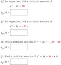 (a) By inspection, find a particular solution of
y" + 2y = 18.
Yp(x)
(b) By inspection, find a particular solution of
y" + 2y = -12x.
Yp(x)
%3D
(c) Find a particular solution of y" + 2y = -12x + 18.
YpCx) =
(d) Find a particular solution of y" + 2y = 24x + 9.
Yp(x) =
||
