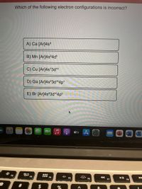 Which of the following electron configurations is incorrect?
A) Ca [Ar]4s²
B) Mn [Ar]4s²4d°
C) Cu [Ar]4s'3d1°
D) Ga [Ar]4s?3d104p'
E) Br [Ar]4s?3d104ps
étv 4
吕口
F3
000
F2
D00
F4
F5
F6
F7
F8
8.
%24
