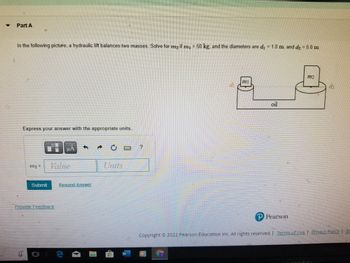 ▼
Part A
In the following picture, a hydraulic lift balances two masses. Solve for me if m₁ = 50 kg, and the diameters are d₁ = 1.0 m, and d₂ = 5.0 m.
Express your answer with the appropriate units.
m₂ =
μA
Value
Submit Request Answer
Provide Feedback
0
M
Units
m1
oil
Pearson
m2
dh
Copyright © 2022 Pearson Education Inc. All rights reserved. | Terms of Use | Privacy Policy | Pe