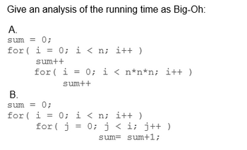 Give an analysis of the running time as Big-Oh:
A.
sum = 0;
for (i = 0; i < n; i++)
sum++
for (i = 0; i < n*n*n; i++
sum++
B.
sum = 0;
for (i = 0; i<n; i++)
for(j =
0; j<i; j++)
sum sum+1;