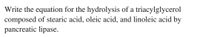 Write the equation for the hydrolysis of a triacylglycerol
composed of stearic acid, oleic acid, and linoleic acid by
pancreatic lipase.
