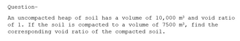 Question-
An uncompacted heap of soil has a volume of 10,000 m³ and void ratio
of 1. If the soil is compacted to a volume of 7500 m³, find the
corresponding void ratio of the compacted soil.