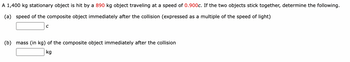 A 1,400 kg stationary object is hit by a 890 kg object traveling at a speed of 0.900c. If the two objects stick together, determine the following.
(a) speed of the composite object immediately after the collision (expressed as a multiple of the speed of light)
C
(b) mass (in kg) of the composite object immediately after the collision
kg