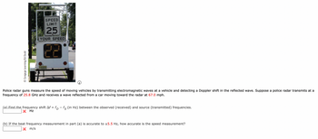Ⓒ Cengage Learning/Ed Dodd
SPEED
LIMIT
25
YOUR SPEED
Police radar guns measure the speed of moving vehicles by transmitting electromagnetic waves at a vehicle and detecting a Doppler shift in the reflected wave. Suppose a police radar transmits at a
frequency of 25.8 GHz and receives a wave reflected from a car moving toward the radar at 67.0 mph.
(a) Find the frequency shift Af = f - fs (in Hz) between the observed (received) and source (transmitted) frequencies.
X Hz
(b) If the beat frequency measurement in part (a) is accurate to ±5.5 Hz, how accurate is the speed measurement?
X m/s