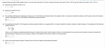 ### Educational Exercise on GPS Satellite Motion and Relativity

A global positioning system (GPS) satellite moves in a circular orbit with a period of 11 hours and 58 minutes. We are considering that the mass of the Earth is \(5.98 \times 10^{24} \text{ kg}\), and the radius of the Earth is \(6.37 \times 10^6 \text{ m}\).

#### Questions:

**(a)** Determine the radius of its orbit (in meters).

- **Radius (r):** \(\_\_\_\_\_\_\_\_\_ \text{ m}\)

**(b)** Determine its speed (in meters per second).

- **Speed (v):** \(\_\_\_\_\_\_\_\_\_ \text{ m/s}\)

**(c)** The nonmilitary GPS signal is broadcast at a frequency of 1,575.42 MHz in the reference frame of the satellite. When it is received on the Earth’s surface by a GPS receiver, what is the fractional change in this frequency due to time dilation as described by special relativity?

- \(\frac{\Delta f}{f} = \_\_\_\_\_\_\_\_\_\_\)

**(d)** The gravitational "blueshift" of the frequency according to general relativity is a separate effect. It is called a blueshift to indicate a change to a higher frequency. The magnitude of that fractional change is given by:

\[
\frac{\Delta f}{f} = \frac{\Delta U_g}{mc^2}
\]

Where \(\Delta U_g\) is the change in gravitational potential energy of an object–Earth system when the object of mass \(m\) is moved between the two points where the signal is observed. Calculate this fractional change in frequency due to the change in position of the satellite from the Earth's surface to its orbital position.

- \(\frac{\Delta f}{f} = \_\_\_\_\_\_\_\_\_\_\)

**(e)** What is the overall fractional change in frequency due to both time dilation and gravitational blueshift?

- \(\frac{\Delta f}{f} = \_\_\_\_\_\_\_\_\_\_\)