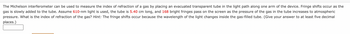 The Michelson interferometer can be used to measure the index of refraction of a gas by placing an evacuated transparent tube in the light path along one arm of the device. Fringe shifts occur as the
gas is slowly added to the tube. Assume 610-nm light is used, the tube is 5.40 cm long, and 168 bright fringes pass on the screen as the pressure of the gas in the tube increases to atmospheric
pressure. What is the index of refraction of the gas? Hint: The fringe shifts occur because the wavelength of the light changes inside the gas-filled tube. (Give your answer to at least five decimal
places.)