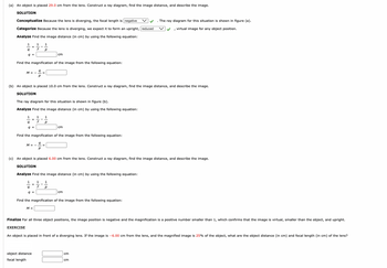 The text on the image outlines exercises involving the use of a diverging lens to find image distances and magnifications using ray diagrams and calculations. 

**(a)** An object is placed **29.0 cm** from the lens. 

**SOLUTION**

*Conceptualize:* Because the lens is diverging, the focal length is **negative**. The ray diagram for this situation is shown in figure (a).

*Categorize:* Because the lens is diverging, we expect it to form an upright, **reduced**, virtual image for any object position.

*Analyze:* Find the image distance (in cm) by using the following equation:

\[
\frac{1}{q} = \frac{1}{f} - \frac{1}{p}
\]

Find the magnification of the image from the following equation:

\[
M = -\frac{q}{p} = 
\]

---

**(b)** An object is placed **10.0 cm** from the lens.

**SOLUTION**

The ray diagram for this situation is shown in figure (b).

*Analyze:* Find the image distance (in cm) by using the following equation:

\[
\frac{1}{q} = \frac{1}{f} - \frac{1}{p}
\]

Find the magnification of the image from the following equation:

\[
M = -\frac{q}{p} = 
\]

---

**(c)** An object is placed **6.00 cm** from the lens.

**SOLUTION**

*Analyze:* Find the image distance (in cm) by using the following equation:

\[
\frac{1}{q} = \frac{1}{f} - \frac{1}{p}
\]

Find the magnification of the image from the following equation:

\[
M = 
\]

---

**Finalize:** For all three object positions, the image position is negative and the magnification is a positive number smaller than 1, which confirms that the image is virtual, smaller than the object, and upright.

---

**EXERCISE**

An object is placed in front of a diverging lens. If the image is **–6.00 cm** from the lens, and the magnified image is **25%** of the object, what are the object distance (in cm) and focal length (in cm) of the lens?

\[ 
\text{object distance