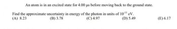 An atom is in an excited state for 4.00 us before moving back to the ground state.
Find the approximate uncertainty in energy of the photon in units of 10¹¹ eV.
(A) 8.23
(B) 3.78
(C) 4.97
(D) 5.49
(E) 6.17