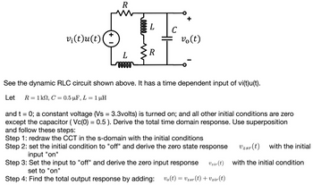 v¡(t)u(t)
R
L
00000
eeeee
L
R
C
+
v(t)
See the dynamic RLC circuit shown above. It has a time dependent input of vi(t)u(t).
Let R = 1 kΩ, C = 0.5 μF, L = 1 μΗ
µF,
and t = 0; a constant voltage (Vs = 3.3volts) is turned on; and all other initial conditions are zero
except the capacitor (Vc(0) = 0.5). Derive the total time domain response. Use superposition
and follow these steps:
Step 1: redraw the CCT in the s-domain with the initial conditions
Step 2: set the initial condition to "off" and derive the zero state response
input "on"
Step 3: Set the input to "off" and derive the zero input response
Vzir (t)
set to "on"
Step 4: Find the total output response by adding: vo(t) = Vzsr(t) + Vzir(t)
Uzsr (t) with the initial
with the initial condition