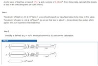 A solid piece of lead has a mass of 37.47 g and a volume of 3.28 cm3. From these data, calculate the density
of lead in SI units (kilograms per cubic meter).
Step 1
The density of lead is 1.13 x 104 kg/m3, so we should expect our calculated value to be close to this value.
The density of water is 1.00 x 103 kg/m³, so we see that lead is about 11 times denser than water, which
agrees with our experience that lead sinks.
Step 2
Density is defined as p = m/V. We must convert to SI units in the calculation.
%3D
Step 3
1 kg
1000 g
cm
cm
1 m
1 kg
1000 g
cm3
Cm3
1 m3
x 104 kg/m3
