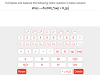 Complete and balance the following redox reaction in basic solution
Zn(s) → Zn(OH),*(aq) + H,(g)
4
4-
2-
D2+
3+
4+
+
1
2
3
4
6.
7
8
9.
O3
O6
O7
(s)
(1)
(g) (aq)
+
e
Zn
H*
OH
Reset
• x H,0
Delete
9.
4.
3.
2.
