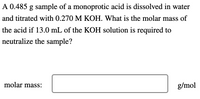 **Problem Statement:**

A 0.485 g sample of a monoprotic acid is dissolved in water and titrated with 0.270 M KOH. What is the molar mass of the acid if 13.0 mL of the KOH solution is required to neutralize the sample?

**Calculation Section:**

Molar mass: [______] g/mol

**Explanation:**

In this problem, you are given a 0.485 g sample of a monoprotic (one H+ ion) acid. You need to determine the molar mass of the acid based on titration data with a potassium hydroxide (KOH) solution. The KOH solution has a concentration of 0.270 M, and 13.0 mL of it is required to neutralize the acid sample.

- Use stoichiometry and the concept of molarity to find the moles of KOH used.
- Determine the moles of acid, knowing that it's monoprotic and fully reacts with KOH.
- Calculate the molar mass using the mass of the acid sample and the moles of acid.

This kind of problem is common in acid-base titration experiments to find unknown molar mass or concentration values.