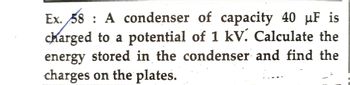 Ex. 58 A condenser of capacity 40 µF is
charged to a potential of 1 kV. Calculate the
energy stored in the condenser and find the
charges on the plates.