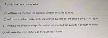 A profit tax on a monopolist
O will have no effect on the profit maximizing price and quantity
O will have no effect on the profit maximizing quantity but the price is going to be higher.
O will have no effect on the profit maximizing price but the quantity is going to be lower.
O will make the price higher and the quantity is lower.