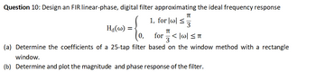 Question 10: Design an FIR linear-phase, digital filter approximating the ideal frequency response
π
1, for|w| ≤ 3
Ha(w) =
{o.
π
for <|w|≤TT
3
(a) Determine the coefficients of a 25-tap filter based on the window method with a rectangle
window.
(b) Determine and plot the magnitude and phase response of the filter.