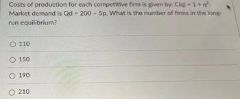 Costs of production for each competitive firm is given by: C(q) = 1+q².
Market demand is Qd = 200 - 5p. What is the number of firms in the long-
run equilibrium?
O110
O 150
O 190
O 210