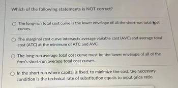 Which of the following statements is NOT correct?
The long-run total cost curve is the lower envelope of all the short-run total ost
curves.
O The marginal cost curve intersects average variable cost (AVC) and average total
cost (ATC) at the minimum of ATC and AVC.
The long-run average total cost curve must be the lower envelope of all of the
firm's short-run average total cost curves.
O In the short run where capital is fixed, to minimize the cost, the necessary
condition is the technical rate of substitution equals to input price ratio.