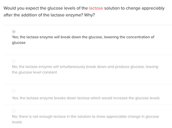 Would you expect the glucose levels of the lactose solution to change appreciably
after the addition of the lactase enzyme? Why?
Yes; the lactase enzyme will break down the glucose, lowering the concentration of
glucose
No; the lactase enzyme will simultaneously break down and produce glucose, leaving
the glucose level constant
Yes; the lactase enzyme breaks down lactose which would increase the glucose levels
No; there is not enough lactose in the solution to show appreciable change in glucose
levels