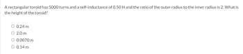 A rectangular toroid has 5000 turns and a self-inductance of 0.50 H and the ratio of the outer radius to the inner radius is 2. What is
the height of the toroid?
○ 0.24 m
○ 2.0 m
○ 0.0070 m
○ 0.14 m