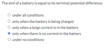 The emf of a battery is equal to its terminal potential difference:
O under all conditions
○ only when the battery is being charged
only when a large current is in the battery
only when there is no current in the battery
O under no conditions