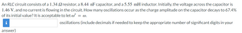 An RLC circuit consists of a 1.34 2 resistor, a 8.44 nF capacitor, and a 5.55 mH inductor. Initially, the voltage across the capacitor is
1.46 V, and no current is flowing in the circuit. How many oscillations occur as the charge amplitude on the capacitor decays to 67.4%
of its initial value? It is acceptable to let w' = w.
i
oscillations (include decimals if needed to keep the appropriate number of significant digits in your
answer)