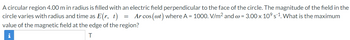 A circular region 4.00 m in radius is filled with an electric field perpendicular to the face of the circle. The magnitude of the field in the
circle varies with radius and time as E(r, t) = Arcos (@t) where A = 1000. V/m² and w = 3.00 x 10⁹ s¨¹. What is the maximum
value of the magnetic field at the edge of the region?
i
T