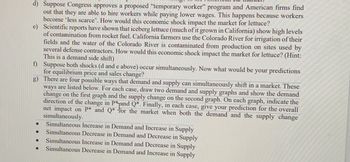 d) Suppose Congress approves a proposed "temporary worker" program and American firms find
out that they are able to hire workers while paying lower wages. This happens because workers
become 'less scarce'. How would this economic shock impact the market for lettuce?
e) Scientific reports have shown that iceberg lettuce (much of it grown in California) show high levels
of contamination from rocket fuel. California farmers use the Colorado River for irrigation of their
fields and the water of the Colorado River is contaminated from production on sites used by
several defense contractors. How would this economic shock impact the market for lettuce? (Hint:
This is a demand side shift)
f)
Suppose both shocks (d and e above) occur simultaneously. Now what would be your predictions
for equilibrium price and sales change?
g)
There are four possible ways that demand and supply can simultaneously shift in a market. These
ways are listed below. For each case, draw two demand and supply graphs and show the demand
change on the first graph and the supply change on the second graph. On each graph, indicate the
direction of the change in P*and Q*. Finally, in each case, give your prediction for the overall
net impact on P* and Q* for the market when both the demand and the supply change
simultaneously.
Simultaneous Increase in Demand and Increase in Supply
Simultaneous Decrease in Demand and Decrease in Supply
Simultaneous Increase in Demand and Decrease in Supply
Simultaneous Decrease in Demand and Increase in Supply