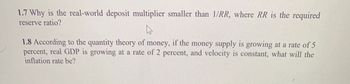 1.7 Why is the real-world deposit multiplier smaller than 1/RR, where RR is the required
reserve ratio?
1.8 According to the quantity theory of money, if the money supply is growing at a rate of 5
percent, real GDP is growing at a rate of 2 percent, and velocity is constant, what will the
inflation rate be?