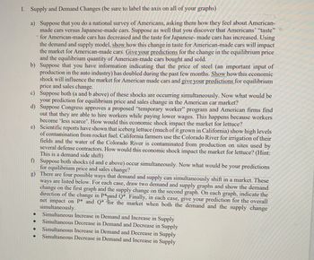 I. Supply and Demand Changes (be sure to label the axis on all of your graphs)
a) Suppose that you do a national survey of Americans, asking them how they feel about American-
made cars versus Japanese-made cars. Suppose as well that you discover that Americans' "taste"
for American-made cars has decreased and the taste for Japanese-made cars has increased. Using
the demand and supply model, show how this change in taste for American-made cars will impact
the market for American-made cars. Give your predictions for the change in the equilibrium price
and the equilibrium quantity of American-made cars bought and sold.
b) Suppose that you have information indicating that the price of steel (an important input of
production in the auto industry) has doubled during the past few months. Show how this economic
shock will influence the market for American made cars and give your predictions for equilibrium
price and sales change.
c)
Suppose both (a and b above) of these shocks are occurring simultaneously. Now what would be
your prediction for equilibrium price and sales change in the American car market?
d) Suppose Congress approves a proposed "temporary worker" program and American firms find
out that they are able to hire workers while paying lower wages. This happens because workers
become 'less scarce'. How would this economic shock impact the market for lettuce?
e) Scientific reports have shown that iceberg lettuce (much of it grown in California) show high levels
of contamination from rocket fuel. California farmers use the Colorado River for irrigation of their
fields and the water of the Colorado River is contaminated from production on sites used by
several defense contractors. How would this economic shock impact the market for lettuce? (Hint:
This is a demand side shift)
f)
Suppose both shocks (d and e above) occur simultaneously. Now what would be your predictions
for equilibrium price and sales change?
g)
There are four possible ways that demand and supply can simultaneously shift in a market. These
ways are listed below. For each case, draw two demand and supply graphs and show the demand
change on the first graph and the supply change on the second graph. On each graph, indicate the
direction of the change in P*and Q*. Finally, in each case, give your prediction for the overall
net impact on P* and Q* for the market when both the demand and the supply change
simultaneously.
Simultaneous Increase in Demand and Increase in Supply
Simultaneous Decrease in Demand and Decrease in Supply
Simultaneous Increase in Demand and Decrease in Supply
Simultaneous Decrease in Demand and Increase in Supply