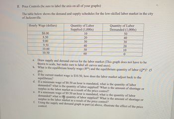 II. Price Controls (be sure to label the axis on all of your graphs)
The table below shows the demand and supply schedules for the low-skilled labor market in the city
of Jacksonville.
Hourly Wage (dollars)
a.
C.
$8.00
8.50
9.00
9.50
10.00
10.50
e.
Quantity of Labor
Supplied (1,000s)
10
20
30
40
50
60
Quantity of Labor
Demanded (1,000s)
Draw supply and demand curves for the labor market (This graph does not have to be
drawn to scale, but make sure to label all curves and axes).
b. What is the equilibrium hourly wage (W*) and the equilibrium quantity of labor (Q*)? (5
pts)
If the current market wage is $10.50, how does the labor market adjust back to the
equilibrium?
50
40
30
20
10
0
d. If a minimum wage of $8.50 an hour is mandated, what is the quantity of labor
demanded? what is the quantity of labor supplied? What is the amount of shortage or
surplus in the labor market as a result of the price control?
If a minimum wage of $9.50 an hour is mandated, what is the quantity of labor
demanded? what is the quantity of labor supplied? What is the amount of shortage or
surplus in the labor market as a result of the price control?
f. Using the supply and demand graph in part (a) above, illustrate the effect of the price
control.