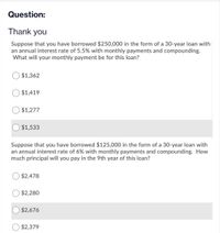 Question:
Thank you
Suppose that you have borrowed $250,000 in the form of a 30-year loan with
an annual interest rate of 5.5% with monthly payments and compounding.
What will your monthly payment be for this loan?
O $1,362
$1,419
O $1,277
$1,533
Suppose that you have borrowed $125,000 in the form of a 30-year loan with
an annual interest rate of 6% with monthly payments and compounding. How
much principal will you pay in the 9th year of this loan?
O $2,478
$2,280
$2,676
$2,379
