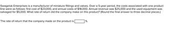 Swagelok Enterprises is a manufacturer of miniature fittings and valves. Over a 5-year period, the costs associated with one product
line were as follows: first cost of $23,000, and annual costs of $18,000. Annual revenue was $25,000 and the used equipment was
salvaged for $5,000. What rate of return did the company make on this product? (Round the final answer to three decimal places.)
The rate of return that the company made on the product is
%.