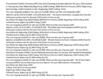 The Houston Textile Company (HTC) has the following inventory data for the year 2023 (stated
in thousands): Raw Materials: Beginning: $180 Ending: $620 Work-in-Process (WIP): Beginning:
$450 Ending: $380 Finished Goods: Beginning: $800 Ending: $950
The cost of goods available for sale was $2,500. What was the cost of goods sold?
Options: a) $2,550 b) $1,600 c) $1,650 d) $1,450 The Austin Electronics Company (AEC) has the
following inventory data for the year 2022 (stated in thousands):
Raw Materials: Beginning: $250 Ending: $600 Work-in-Process (WIP): Beginning: $420 Ending: $500
Finished Goods: Beginning: $900 Ending: $1,050
The cost of goods available for sale was $3,200. What was the cost of goods sold?
Options: a) $3,150 b) $2,500 c) $2,300 d) $2,150 The Dallas Auto Parts Company (DAPC) has the
following inventory data for the year 2021 (stated in thousands):
Raw Materials: Beginning: $320 Ending: $520 Work-in-Process (WIP): Beginning: $600 Ending: $550
Finished Goods: Beginning: $1,200 Ending: $1,100
The cost of goods available for sale was $4,000. What was the cost of goods sold?
Options: a) $2,800 b) $2,900 c) $3,000 d) $3,200 The San Antonio Furniture Company (SAFC) has the
following inventory data for the year 2020 (stated in thousands):
Raw Materials: Beginning: $400 Ending: $450 Work-in-Process (WIP): Beginning: $500 Ending: $400
Finished Goods: Beginning: $1,500 Ending: $1,300
The cost of goods available for sale was $5,000. What was the cost of goods sold? The Fort Worth
Machinery Company (FWMC) has the following inventory data for the year 2024 (stated in thousands):
Raw Materials: Beginning: $280 Ending: $350 Work-in-Process (WIP): Beginning: $600 Ending: $500
Finished Goods: Beginning: $1,100 Ending: $1,250
The cost of goods available for sale was $4,500. What was the cost of goods sold? The El Paso Paper
Company (EPPC) has the following inventory data for the year 2025 (stated in thousands):
Raw Materials: Beginning: $330
Ending: $420 Work-in-Process (WIP):
Beginning: $460 Ending: $400
Finished Goods: Beginning: $1,300 Ending: $1,450
The cost of goods available for sale was $3,800. What was the cost of goods sold?