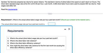 Sanders Tax Services prepares tax returns for senior citizens. The standard in terms of (direct labor) time spent on each return is 4 hours. The
direct labor standard wage rate at the firm is $13.50 per hour. Last month, 3,580 direct labor hours were used to prepare 900 tax returns. Total
wages were $50,120.
Read the requirements.
Requirement 1. What is the actual (direct labor) wage rate per hour paid last month? (Round your answer to the nearest cent.)
The actual (direct labor) wage rate per hour paid last month is
Requirements
1. What is the actual (direct labor) wage rate per hour paid last month?
2. What is the direct labor rate variance?
3. What is the direct labor efficiency variance?
4.
How might the direct labor rate variance for the firm last month be causing the
direct labor efficiency variance?
X