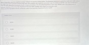Bims Corporation uses the weighted-average method in its process costing system. The Assembly Department started the month with 4,000 units in
its beginning work in process inventory that were 70% complete with respect to conversion costs. An additional 66,000 units were transferred in
from the prior department during the month to begin processing in the Assembly Department. There were 28,000 units in the ending work in
process inventory of the Assembly Department that were 60% complete with respect to conversion costs.
What were the equivalent units for conversion costs in the Assembly Department for the month?
Multiple Choice.
56,000
O 42.000
58.800
90,000