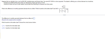 Suppose that you decide to buy a car for $60,000, including taxes and license fees. You saved $11,000 for a down payment. The dealer is offering you a choice between two incentives.
Incentive A is $4000 off the price of the car, followed by a three-year loan at 7.91%.
Incentive does not have a cash rebate, but provides free financing (no interest) over three years.
What is the difference in monthly payments between the two offers? Which incentive is the better deal? Use PMT=
The difference in monthly payments between the two offers is $
(Round to the nearest cent as needed.)
Which incentive is the better deal? Choose the correct answer below.
O A. Incentive B is the better deal.
O B. Incentive A is the better deal.
[₁-(1+)"]]