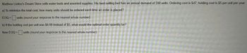 Matthew Liotine's Dream Store sells water beds and assorted supplies. His best-selling bed has an annual demand of 390 units. Ordering cost is $47; holding cost is $5 per unit per year.
a) To minimize the total cost, how many units should be ordered each time an order is placed?
EQQ = units (round your response to the nearest whole number).
b) If the holding cost per unit was $6.00 instead of $5, what would the optimal order quantity be?
New EOQ = units (round your response to the nearest whole number).