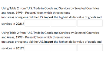 Using Table 2 from "U.S. Trade in Goods and Services by Selected Countries
and Areas, 1999 - Present," from which three nations
(not areas or regions did the U.S. import the highest dollar value of goods and
services in 2021?
Using Table 2 from "U.S. Trade in Goods and Services by Selected Countries
and Areas, 1999 - Present," from which three nations
(not areas or regions did the U.S. import the highest dollar value of goods and
services in 2017?