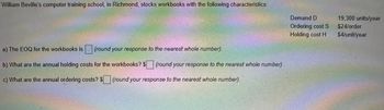 William Beville's computer training school, in Richmond, stocks workbooks with the following characteristics:
a) The EOQ for the workbooks is (round your response to the nearest whole number).
b) What are the annual holding costs for the workbooks? $ (round your response to the nearest whole number).
c) What are the annual ordering costs? $ (round your response to the nearest whole number).
Demand D
Ordering cost S
Holding cost H
19,300 units/year
$24/order
$4/unit/year