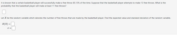 **Probability and Statistics: Free Throw Problem**

It is known that a certain basketball player will successfully make a free throw 85.13% of the time. Suppose that the basketball player attempts to make 13 free throws. What is the probability that the basketball player will make at least 11 free throws?

[  ]

Let \( X \) be the random variable which denotes the number of free throws that are made by the basketball player. Find the expected value and standard deviation of the random variable.

\[ E(X) = [  ] \]

\[ \sigma = [  ] \]