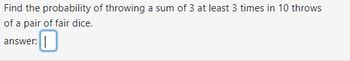 Find the probability of throwing a sum of 3 at least 3 times in 10 throws
of a pair of fair dice.
answer: 0