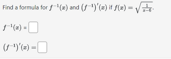 **Problem Statement:**

Find a formula for \( f^{-1}(x) \) and \((f^{-1})'(x)\) if \( f(x) = \sqrt{\frac{1}{x - 6}} \).

**Solution:**

1. **Finding the inverse function, \( f^{-1}(x) \):**

   Given \( f(x) = \sqrt{\frac{1}{x - 6}} \).

   To find the inverse, solve for \( x \) in terms of \( y \) where \( y = f(x) \).

   \[
   y = \sqrt{\frac{1}{x - 6}}
   \]

   Square both sides to eliminate the square root:

   \[
   y^2 = \frac{1}{x - 6}
   \]

   Rearrange to solve for \( x \):

   \[
   x - 6 = \frac{1}{y^2}
   \]

   \[
   x = \frac{1}{y^2} + 6
   \]

   Thus, the inverse function is:

   \[
   f^{-1}(x) = \frac{1}{x^2} + 6
   \]

2. **Finding the derivative of the inverse, \( (f^{-1})'(x) \):**

   We use the formula \((f^{-1})'(x) = \frac{1}{f'(f^{-1}(x))}\).

   First, differentiate \( f(x) \):

   \[
   f(x) = (x - 6)^{-\frac{1}{2}}
   \]

   Using the chain rule:

   \[
   f'(x) = -\frac{1}{2}(x - 6)^{-\frac{3}{2}}
   \]

   Substitute \( f^{-1}(x) \) into \( f'(x) \):

   \( f'(f^{-1}(x)) = -\frac{1}{2}\left(\frac{1}{x^2}\right)^{-\frac{3}{2}} = -\frac{1}{2}x^3 \)

   Thus, \((f^{-1})'(x)\) is:

   \[
   (f^{-1})'(x) = \frac{1}{-\frac{1}{2}x^