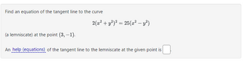 Find an equation of the tangent line to the curve 

\[ 2(x^2 + y^2)^2 = 25(x^2 - y^2) \]

(a lemniscate) at the point \( (3, -1) \).

An help (equations) of the tangent line to the lemniscate at the given point is \(\underline{\hspace{1cm}}\).